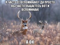 я часто её вспоминаю? да просто вы часто общаетесь вот и вспоминаю а ок