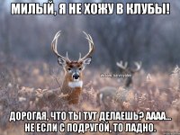 Милый, я не хожу в клубы! Дорогая, что ты тут делаешь? Аааа... Не если с подругой, то ладно.