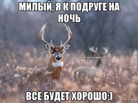 Милый, я к подруге на ночь Все будет хорошо;)