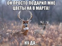 ОН ПРОСТО ПОДАРИЛ МНЕ ЦВЕТЫ НА 8 МАРТА! НУ ДА...