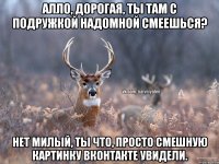 Алло, дорогая, ты там с подружкой надомной смеешься? Нет милый, ты что, просто смешную картинку вконтакте увидели.