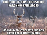 Алло, Оля, ты там с подружкой надомной смеешься? нет милый, ты что, просто смешную картинку вконтакте увидели