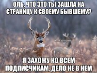 Оль, что это ты зашла на страницу к своему бывшему? я захожу ко всем подписчикам, дело не в нем