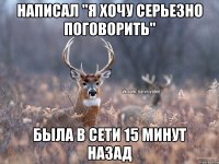 Написал "Я хочу серьезно поговорить" Была в сети 15 минут назад