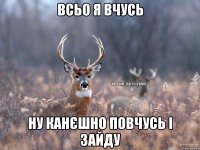 всьо я вчусь ну канєшно повчусь і зайду