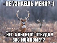 - не узнаешь меня? ;) - нет. А вы кто? Откуда у вас мой номер?