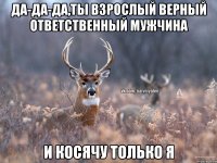 Да-да-да,ты взрослый верный ответственный мужчина И косячу только я