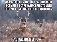 Зай, мы с ним просто рассказали всем что встречаемся чисто для того что бы побесить его девушку. А,ладно,верю=**