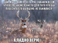 Зай, мы с ним просто рассказали всем что встречаемся чисто для того что бы побесить его бывшую, не обижайся. А,ладно,верю=**