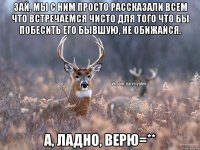 Зай, мы с ним просто рассказали всем что встречаемся чисто для того что бы побесить его бывшую, не обижайся. А, ладно, верю=**