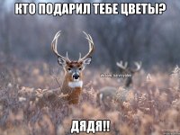 Кто подарил тебе цветы? Дядя!!