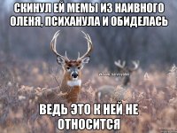 скинул ей мемы из наивного оленя, психанула и обиделась ведь это к ней не относится