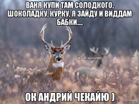 Ваня купи там солодкого, шоколадку, курку, я зайду и виддам бабки.... ок андрий чекайю )