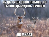 Ну да я ищу свою любовь, но ты всегда будешь лучшим Ок милая