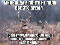 Милый да я почти не пила все это время .. После расставания узнал много нового от подруг, наверное сплетницы !