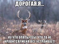 Дорогая,я... Ну что опять?Тебе что то не нравится?Меня все устраивает!