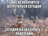 у нас не получится встретиться сегодня сегодня я буду гулять с подругами