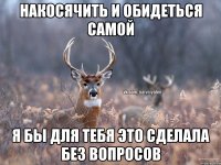 Накосячить и обидеться самой Я бы для тебя это сделала без вопросов