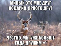 Милый это мне друг подарил, просто друг Честно, мы уже больше года дружим =*