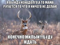 Я выйду ненадолго,а то мама ругается то что я ничего не делаю Конечно,милый!!!буду ждать