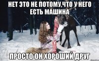 нет это не потому,что у него есть машина просто он хороший друг