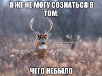 Я же не могу сознаться в том, чего небыло