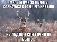 Милый, ну я же не могу сознаться в том, чего не было Ну ладно, если точно не было...