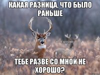 какая разница, что было раньше тебе разве со мной не хорошо?