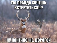 Ты правда хочешь встретиться?? Ну конечно же, дорогой