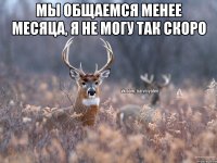 Мы общаемся менее месяца, я не могу так скоро 