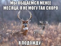 Мы общаемся менее месяца, я не могу так скоро я подожду:*