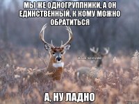 мы же одногруппники, а он единственный, к кому можно обратиться а, ну ладно