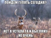 Пойдем гулять сегодня? нет я устала та и выгляжу не очень