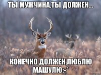 Ты мужчина,ты должен... Конечно должен,Люблю Машулю:-*