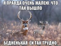 Я правда очень жалею, что так вышло Бедненькая. Ей так трудно.