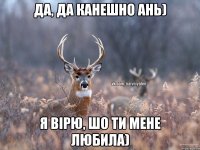 да, да канешно Ань) Я вірю, шо ти мене любила)