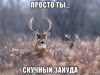 ПРОСТО ТЫ... СКУЧНЫЙ ЗАНУДА