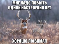 Мне надо побыть одной,настроения нет Хорошо,любимая