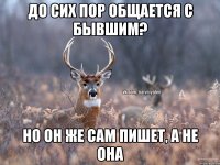 До сих пор общается с бывшим? но он же сам пишет, а не она