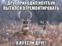 Друг приходил,ноутбук пытался отремонтировать А,ну если друг!