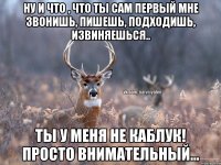 Ну и что , что ты сам первый мне звонишь, пишешь, подходишь, извиняешься.. Ты у меня не Каблук! Просто внимательный...