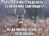 Ну что я могу поделать, если он мне сам пишет? Ну да милая, чтож тут поделаешь.