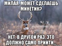 Милая, может сделаешь минетик? нет, в другой раз, это должно само прийти...