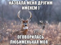 Назвала меня другим именем ) Оговорилась любименькая моя :*