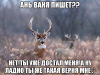 Ань Ваня пишет?? нет!ты уже достал меня!а ну ладно ты же такая верня мне :*