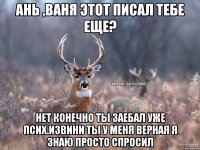 Ань ,Ваня этот писал тебе еще? нет конечно ты заебал уже псих.извини ты у меня верная я знаю просто спросил