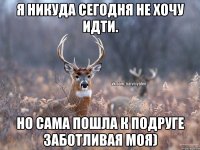 Я никуда сегодня не хочу идти. Но сама пошла к подруге заботливая моя)