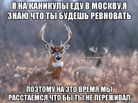 Я на каникулы еду в Москву,я знаю что ты будешь ревновать поэтому на это время мы расстаемся,что бы ты не переживал