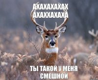 Ахахахахах Ахаххахаха Ты такой у меня смешной