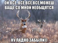 ой всё ,всё всё,всё,можеш ваще со мной необщятся ну ладно,забыли))